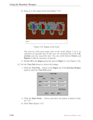 Using the Boundary Wrapper


           iii. Zoom in to the region of the leak (Figure 7.15).




                            Figure 7.15: Region of the Leak

               The presence of the main region color on the inside (Figure 7.14) is an
               indication of a possible leak. In this case, the remaining hole in the f v8-
               airintake zone has caused this leak. You can switch between Positive and
               Negative to ﬂip the geometry, if required.
           iv. Disable All in the Region group box and set Region to 1 (see Figure 7.16).
       (c) Use the Trace Path feature to detect the leakage.
            i. Click the Trace Path... button in the Region tab of the Boundary Wrapper
               panel to open the Trace Path panel.




            ii. Click the Select Points... button and select two points as shown in Fig-
                ure 7.16.
           iii. Click Trace (Figure 7.17).




7-16                                                                Release 13.0 c ANSYS, Inc. 2010
 