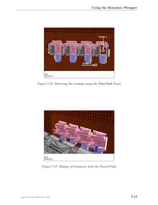 Using the Boundary Wrapper




                  Figure 7.16: Detecting the Leakage using the Trace Path Panel




                       Figure 7.17: Display of Geometry with the Traced Path




Release 13.0 c ANSYS, Inc. 2010                                                   7-17
 
