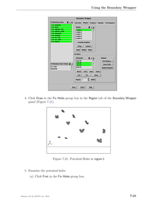 Using the Boundary Wrapper




    4. Click Draw in the Fix Holes group box in the Region tab of the Boundary Wrapper
       panel (Figure 7.21).




                                  Figure 7.21: Potential Holes in region:1


    5. Examine the potential holes.
         (a) Click First in the Fix Holes group box.




Release 13.0 c ANSYS, Inc. 2010                                                      7-21
 