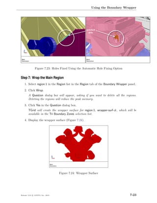 Using the Boundary Wrapper




               Figure 7.23: Holes Fixed Using the Automatic Hole Fixing Option


Step 7: Wrap the Main Region
    1. Select region:1 in the Region list in the Region tab of the Boundary Wrapper panel.

    2. Click Wrap.
        A Question dialog box will appear, asking if you want to delete all the regions.
        Deleting the regions will reduce the peak memory.

    3. Click Yes in the Question dialog box.
        TGrid will create the wrapper surface for region:1, wrapper-surf-#, which will be
        available in the Tri Boundary Zones selection list.

    4. Display the wrapper surface (Figure 7.24).




                                  Figure 7.24: Wrapper Surface




Release 13.0 c ANSYS, Inc. 2010                                                      7-23
 
