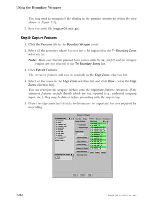 Using the Boundary Wrapper


          You may need to manipulate the display in the graphics window to obtain the view
          shown in Figure 7.24.

       5. Save the mesh ﬁle (engine00.msh.gz).


  Step 8: Capture Features
       1. Click the Features tab in the Boundary Wrapper panel.

       2. Select all the geometry whose features are to be captured in the Tri Boundary Zones
          selection list.
          Note: Make sure that the patched holes (zones with the vs preﬁx) and the wrapper
              surface are not selected in the Tri Boundary Zones list.

       3. Click Extract Features.
          The extracted features will now be available in the Edge Zones selection list.

       4. Select all the zones in the Edge Zones selection list and click Draw (below the Edge
          Zones selection list).
          You can reproject the wrapper surface onto the important features extracted. If the
          extracted features include details which are not required (e.g., embossed company
          logos, etc.), they may be deleted before proceeding with the imprinting.

       5. Draw the edge zones individually to determine the important features required for
          imprinting.




7-24                                                                    Release 13.0 c ANSYS, Inc. 2010
 