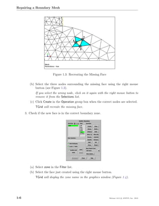 Repairing a Boundary Mesh




                           Figure 1.3: Recreating the Missing Face


         (b) Select the three nodes surrounding the missing face using the right mouse
             button (see Figure 1.3).
             If you select the wrong node, click on it again with the right mouse button to
             remove it from the Selections list.
          (c) Click Create in the Operation group box when the correct nodes are selected.
             TGrid will recreate the missing face.

      3. Check if the new face is in the correct boundary zone.




         (a) Select zone in the Filter list.
         (b) Select the face just created using the right mouse button.
             TGrid will display the zone name in the graphics window (Figure 1.4).




1-6                                                                  Release 13.0 c ANSYS, Inc. 2010
 
