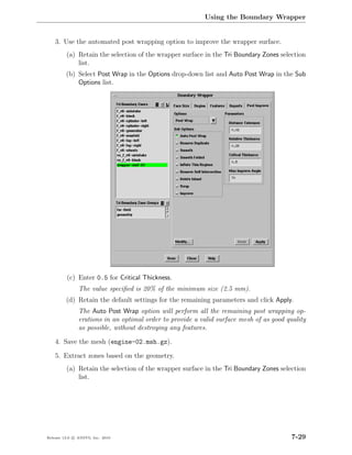 Using the Boundary Wrapper


    3. Use the automated post wrapping option to improve the wrapper surface.
         (a) Retain the selection of the wrapper surface in the Tri Boundary Zones selection
             list.
         (b) Select Post Wrap in the Options drop-down list and Auto Post Wrap in the Sub
             Options list.




         (c) Enter 0.5 for Critical Thickness.
               The value speciﬁed is 20% of the minimum size (2.5 mm).
         (d) Retain the default settings for the remaining parameters and click Apply.
               The Auto Post Wrap option will perform all the remaining post wrapping op-
               erations in an optimal order to provide a valid surface mesh of as good quality
               as possible, without destroying any features.

    4. Save the mesh (engine-02.msh.gz).

    5. Extract zones based on the geometry.
         (a) Retain the selection of the wrapper surface in the Tri Boundary Zones selection
             list.




Release 13.0 c ANSYS, Inc. 2010                                                          7-29
 