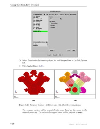 Using the Boundary Wrapper




       (b) Select Zone in the Options drop-down list and Recover Zone in the Sub Options
           list.
       (c) Click Apply (Figure 7.28).




        Figure 7.28: Wrapper Surface (A) Before and (B) After Recovering Zones

           The wrapper surface will be separated into zones based on the zones in the
           original geometry. The extracted wrapper zones will be preﬁxed by wrap-.




7-30                                                              Release 13.0 c ANSYS, Inc. 2010
 