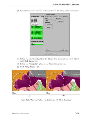 Using the Boundary Wrapper


         (d) Select the extracted wrapper surfaces in the Tri Boundary Zones selection list.




         (e) Retain the selection of Zone in the Options drop-down list and select Rezone
             in the Sub Options list.
          (f) Retain the Reprojection option in the Parameters group box.
         (g) Click Apply (Figure 7.29).




                Figure 7.29: Wrapper Surface (A) Before and (B) After Rezoning




Release 13.0 c ANSYS, Inc. 2010                                                        7-31
 