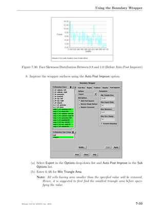 Using the Boundary Wrapper




Figure 7.30: Face Skewness Distribution Between 0.8 and 1.0 (Before Auto Post Improve)

    8. Improve the wrapper surfaces using the Auto Post Improve option.




         (a) Select Expert in the Options drop-down list and Auto Post Improve in the Sub
             Options list.
         (b) Enter 0.05 for Min Triangle Area.
               Note: All cells having area smaller than the speciﬁed value will be removed.
                  Hence, it is suggested to ﬁrst ﬁnd the smallest triangle area before speci-
                  fying the value.




Release 13.0 c ANSYS, Inc. 2010                                                         7-33
 