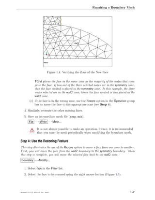 Repairing a Boundary Mesh




                             Figure 1.4: Verifying the Zone of the New Face


               TGrid places the face in the same zone as the majority of the nodes that com-
               prise the face. If two out of the three selected nodes are in the symmetry zone,
               then the face created is placed in the symmetry zone. In this example, the three
               nodes selected are in the wall2 zone, hence the face created is also placed in the
               wall2 zone.
         (c) If the face is in the wrong zone, use the Rezone option in the Operation group
             box to move the face to the appropriate zone (see Step 4).

    4. Similarly, recreate the other missing faces.

    5. Save an intermediate mesh ﬁle (temp.msh).
         File −→ Write −→Mesh...

                  It is not always possible to undo an operation. Hence, it is recommended
           !      that you save the mesh periodically when modifying the boundary mesh.

Step 4: Use the Rezoning Feature
This step illustrates the use of the Rezone option to move a face from one zone to another.
First, you will move the face from the wall2 boundary to the symmetry boundary. When
this step is complete, you will move the selected face back to the wall2 zone.
Boundary −→Modify...

    1. Select face in the Filter list.

    2. Select the face to be rezoned using the right mouse button (Figure 1.5).




Release 13.0 c ANSYS, Inc. 2010                                                              1-7
 