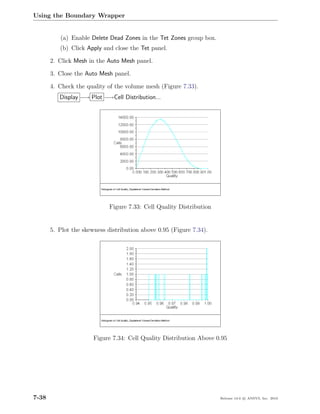 Using the Boundary Wrapper


          (a) Enable Delete Dead Zones in the Tet Zones group box.
          (b) Click Apply and close the Tet panel.

       2. Click Mesh in the Auto Mesh panel.

       3. Close the Auto Mesh panel.

       4. Check the quality of the volume mesh (Figure 7.33).
          Display −→ Plot −→Cell Distribution...




                             Figure 7.33: Cell Quality Distribution


       5. Plot the skewness distribution above 0.95 (Figure 7.34).




                       Figure 7.34: Cell Quality Distribution Above 0.95




7-38                                                                  Release 13.0 c ANSYS, Inc. 2010
 