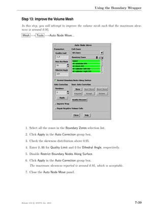 Using the Boundary Wrapper


Step 13: Improve the Volume Mesh
In this step, you will attempt to improve the volume mesh such that the maximum skew-
ness is around 0.95.
Mesh −→ Tools −→Auto Node Move...




    1. Select all the zones in the Boundary Zones selection list.

    2. Click Apply in the Auto Correction group box.

    3. Check the skewness distribution above 0.95.

    4. Enter 0.95 for Quality Limit and 0 for Dihedral Angle, respectively.

    5. Disable Restrict Boundary Nodes Along Surface.

    6. Click Apply in the Auto Correction group box.
        The maximum skewness reported is around 0.95, which is acceptable.

    7. Close the Auto Node Move panel.




Release 13.0 c ANSYS, Inc. 2010                                                 7-39
 
