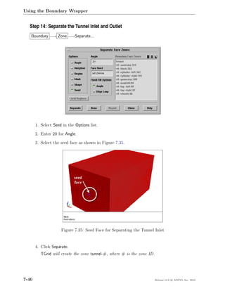 Using the Boundary Wrapper


  Step 14: Separate the Tunnel Inlet and Outlet
   Boundary −→ Zone −→Separate...




       1. Select Seed in the Options list.

       2. Enter 20 for Angle.

       3. Select the seed face as shown in Figure 7.35.




                     Figure 7.35: Seed Face for Separating the Tunnel Inlet


       4. Click Separate.
          TGrid will create the zone tunnel-#, where # is the zone ID.




7-40                                                                     Release 13.0 c ANSYS, Inc. 2010
 