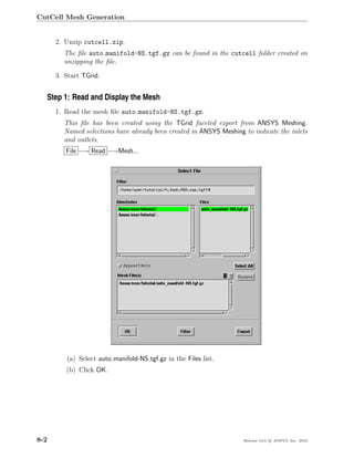 CutCell Mesh Generation


      2. Unzip cutcell.zip.
        The ﬁle auto manifold-NS.tgf.gz can be found in the cutcell folder created on
        unzipping the ﬁle.

      3. Start TGrid.


  Step 1: Read and Display the Mesh
      1. Read the mesh ﬁle auto manifold-NS.tgf.gz.
        This ﬁle has been created using the TGrid faceted export from ANSYS Meshing.
        Named selections have already been created in ANSYS Meshing to indicate the inlets
        and outlets.
         File −→ Read −→Mesh...




         (a) Select auto manifold-NS.tgf.gz in the Files list.
         (b) Click OK.




8-2                                                                 Release 13.0 c ANSYS, Inc. 2010
 