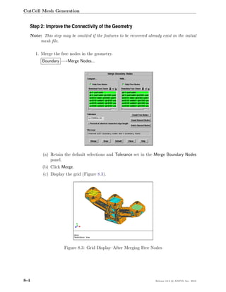CutCell Mesh Generation


  Step 2: Improve the Connectivity of the Geometry
      Note: This step may be omitted if the features to be recovered already exist in the initial
          mesh ﬁle.

        1. Merge the free nodes in the geometry.
            Boundary −→Merge Nodes...




            (a) Retain the default selections and Tolerance set in the Merge Boundary Nodes
                panel.
            (b) Click Merge.
             (c) Display the grid (Figure 8.3).




                        Figure 8.3: Grid Display–After Merging Free Nodes




8-4                                                                       Release 13.0 c ANSYS, Inc. 2010
 