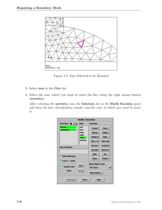 Repairing a Boundary Mesh




                             Figure 1.5: Face Selected to be Rezoned


      3. Select zone in the Filter list.

      4. Select the zone where you want to move the face using the right mouse button
         (symmetry).
         After selecting the symmetry zone the Selections list in the Modify Boundary panel
         will show the face identiﬁcation number and the zone to which you want to move
         it.




1-8                                                                    Release 13.0 c ANSYS, Inc. 2010
 
