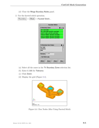 CutCell Mesh Generation


         (d) Close the Merge Boundary Nodes panel.

    2. Use the faceted stitch operation.
         Boundary −→ Mesh −→Faceted Stitch...




         (a) Select all the zones in the Tri Boundary Zones selection list.
         (b) Enter 0.005 for Tolerance.
         (c) Click Stitch.
         (d) Display the grid (Figure 8.4).




                           Figure 8.4: Free Nodes After Using Faceted Stitch




Release 13.0 c ANSYS, Inc. 2010                                                      8-5
 