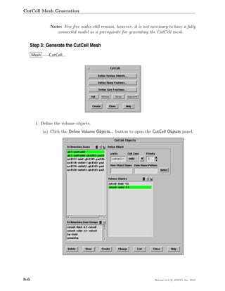 CutCell Mesh Generation


               Note: Few free nodes still remain, however, it is not necessary to have a fully
                  connected model as a prerequisite for generating the CutCell mesh.


  Step 3: Generate the CutCell Mesh
      Mesh −→CutCell...




       1. Deﬁne the volume objects.
           (a) Click the Deﬁne Volume Objects... button to open the CutCell Objects panel.




8-6                                                                    Release 13.0 c ANSYS, Inc. 2010
 