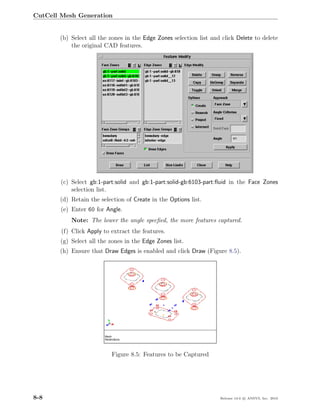 CutCell Mesh Generation


       (b) Select all the zones in the Edge Zones selection list and click Delete to delete
           the original CAD features.




        (c) Select gb:1-part:solid and gb:1-part:solid-gb:6103-part:ﬂuid in the Face Zones
            selection list.
       (d) Retain the selection of Create in the Options list.
        (e) Enter 60 for Angle.
           Note: The lower the angle specﬁed, the more features captured.
        (f) Click Apply to extract the features.
       (g) Select all the zones in the Edge Zones list.
       (h) Ensure that Draw Edges is enabled and click Draw (Figure 8.5).




                           Figure 8.5: Features to be Captured




8-8                                                                 Release 13.0 c ANSYS, Inc. 2010
 