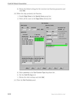 CutCell Mesh Generation


            iii. Retain the default settings for the curvature size function parameters and
                 click Add.
       (d) Deﬁne the edge proximity size function.
             i. Enable Edge Zones in the Specify Zones group box.
             ii. Select all the zones in the Edge Zones selection list.




            iii. Select proximity in the Size Function Type drop-down list.
            iv. Set the Cells Per Gap to 3.
             v. Retain the other settings and click Add.
        (e) Close the Size Functions panel.




8-10                                                                      Release 13.0 c ANSYS, Inc. 2010
 
