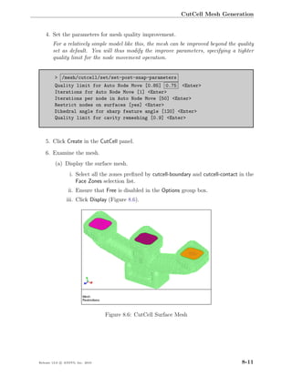 CutCell Mesh Generation


    4. Set the parameters for mesh quality improvement.
        For a relatively simple model like this, the mesh can be improved beyond the quality
        set as default. You will thus modify the improve parameters, specifying a tighter
        quality limit for the node movement operation.


         > /mesh/cutcell/set/set-post-snap-parameters
         Quality limit for Auto Node Move [0.85] 0.75 <Enter>
         Iterations for Auto Node Move [1] <Enter>
         Iterations per node in Auto Node Move [50] <Enter>
         Restrict nodes on surfaces [yes] <Enter>
         Dihedral angle for sharp feature angle [120] <Enter>
         Quality limit for cavity remeshing [0.9] <Enter>



    5. Click Create in the CutCell panel.

    6. Examine the mesh.
         (a) Display the surface mesh.
                  i. Select all the zones preﬁxed by cutcell-boundary and cutcell-contact in the
                     Face Zones selection list.
                 ii. Ensure that Free is disabled in the Options group box.
                iii. Click Display (Figure 8.6).




                                  Figure 8.6: CutCell Surface Mesh




Release 13.0 c ANSYS, Inc. 2010                                                            8-11
 