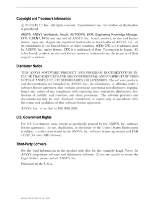 Copyright and Trademark Information
    c 2010 SAS IP, Inc. All rights reserved. Unauthorized use, distribution or duplication
   is prohibited.
   ANSYS, ANSYS Workbench, Ansoft, AUTODYN, EKM, Engineering Knowledge Manager,
   CFX, FLUENT, HFSS and any and all ANSYS, Inc. brand, product, service and feature
   names, logos and slogans are registered trademarks or trademarks of ANSYS, Inc. or
   its subsidiaries in the United States or other countries. ICEM CFD is a trademark used
   by ANSYS, Inc. under license. CFX is a trademark of Sony Corporation in Japan. All
   other brand, product, service and feature names or trademarks are the property of their
   respective owners.

Disclaimer Notice
   THIS ANSYS SOFTWARE PRODUCT AND PROGRAM DOCUMENTATION IN-
   CLUDE TRADE SECRETS AND ARE CONFIDENTIAL AND PROPRIETARY PROD-
   UCTS OF ANSYS, INC., ITS SUBSIDIARIES, OR LICENSORS. The software products
   and documentation are furnished by ANSYS, Inc., its subsidiaries, or aﬃliates under a
   software license agreement that contains provisions concerning non-disclosure, copying,
   length and nature of use, compliance with exporting laws, warranties, disclaimers, lim-
   itations of liability, and remedies, and other provisions. The software products and
   documentation may be used, disclosed, transferred, or copied only in accordance with
   the terms and conditions of that software license agreement.
   ANSYS, Inc. is certiﬁed to ISO 9001:2008.

U.S. Government Rights
   For U.S. Government users, except as speciﬁcally granted by the ANSYS, Inc. software
   license agreement, the use, duplication, or disclosure by the United States Government
   is subject to restrictions stated in the ANSYS, Inc. software license agreement and FAR
   12.212 (for non-DOD licenses).

Third-Party Software
   See the legal information in the product help ﬁles for the complete Legal Notice for
   ANSYS proprietary software and third-party software. If you are unable to access the
   Legal Notice, please contact ANSYS, Inc.
   Published in the U.S.A.




   Release 13.0 c ANSYS, Inc. 2010
 