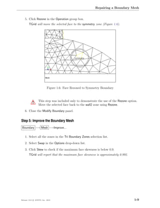 Repairing a Boundary Mesh


    5. Click Rezone in the Operation group box.
        TGrid will move the selected face to the symmetry zone (Figure 1.6).




                           Figure 1.6: Face Rezoned to Symmetry Boundary



                  This step was included only to demonstrate the use of the Rezone option.
           !      Move the selected face back to the wall2 zone using Rezone.
    6. Close the Modify Boundary panel.


Step 5: Improve the Boundary Mesh
Boundary −→ Mesh −→Improve...

    1. Select all the zones in the Tri Boundary Zones selection list.

    2. Select Swap in the Options drop-down list.

    3. Click Skew to check if the maximum face skewness is below 0.9.
        TGrid will report that the maximum face skewness is approximately 0.992.




Release 13.0 c ANSYS, Inc. 2010                                                        1-9
 