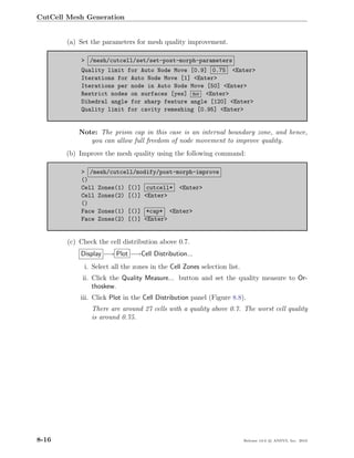 CutCell Mesh Generation


       (a) Set the parameters for mesh quality improvement.

            > /mesh/cutcell/set/set-post-morph-parameters
            Quality limit for Auto Node Move [0.9] 0.75 <Enter>
            Iterations for Auto Node Move [1] <Enter>
            Iterations per node in Auto Node Move [50] <Enter>
            Restrict nodes on surfaces [yes] no <Enter>
            Dihedral angle for sharp feature angle [120] <Enter>
            Quality limit for cavity remeshing [0.95] <Enter>


            Note: The prism cap in this case is an internal boundary zone, and hence,
               you can allow full freedom of node movement to improve quality.
       (b) Improve the mesh quality using the following command:

            > /mesh/cutcell/modify/post-morph-improve
            ()
            Cell Zones(1) [()] cutcell* <Enter>
            Cell Zones(2) [()] <Enter>
            ()
            Face Zones(1) [()] *cap* <Enter>
            Face Zones(2) [()] <Enter>


        (c) Check the cell distribution above 0.7.
            Display −→ Plot −→Cell Distribution...
             i. Select all the zones in the Cell Zones selection list.
             ii. Click the Quality Measure... button and set the quality measure to Or-
                 thoskew.
            iii. Click Plot in the Cell Distribution panel (Figure 8.8).
                There are around 27 cells with a quality above 0.7. The worst cell quality
                is around 0.75.




8-16                                                                     Release 13.0 c ANSYS, Inc. 2010
 