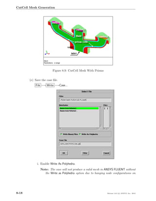 CutCell Mesh Generation




                         Figure 8.9: CutCell Mesh With Prisms


        (e) Save the case ﬁle.
            File −→ Write −→Case...




             i. Enable Write As Polyhedra.
                Note: The case will not produce a valid mesh in ANSYS FLUENT without
                   the Write as Polyhedra option due to hanging node conﬁgurations on




8-18                                                            Release 13.0 c ANSYS, Inc. 2010
 