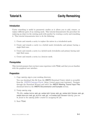 Tutorial 9.                                                   Cavity Remeshing


Introduction
   Cavity remeshing is useful in parametric studies as it allows you to add, remove, or
   replace diﬀerent parts of an existing mesh. This tutorial demonstrates the procedure for
   replacing an object in the existing mesh with another by creating a cavity and remeshing
   it. This tutorial demonstrates how to do the following:

       1. Create and remesh a cavity to replace the mirror in a tetrahedral mesh.

       2. Create and remesh a cavity in a hybrid mesh (tetrahedra and prisms) having a
          single ﬂuid zone.

       3. Create and remesh a cavity in a hybrid mesh (tetrahedra and prisms) having mul-
          tiple ﬂuid zones.

       4. Create and remesh a cavity in a hexcore mesh.


Prerequisites
   This tutorial assumes that you have some experience with TGrid, and that you are familiar
   with the graphical user interface.

Preparation
       1. Copy cavity.zip to your working directory.
           You can download this ﬁle from the ANSYS Download Center which is accessible
           from the ANSYS Customer Portal (http://www1.ansys.com/customer). Navigate
           through the Download Wizard and select the ANSYS Meshing Tutorial Input Files
           download listed in the ANSYS Documentation and Examples section.

       2. Unzip cavity.zip.
           The ﬁles, sedan tetra.msh.gz, sedan hyb-1zone.msh.gz, sedan hyb-2zones.msh.gz,
           sedan hexcore.msh.gz, mirror.msh.gz, and sedan hyb-2zones-cavity.jou can
           be found in the cavity folder created on unzipping the ﬁle.

       3. Start TGrid.




   Release 13.0 c ANSYS, Inc. 2010                                                      9-1
 