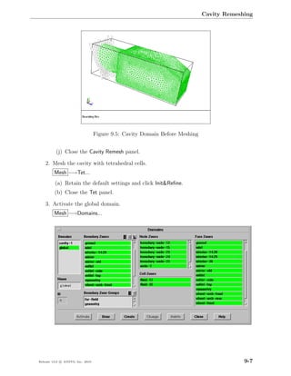 Cavity Remeshing




                                  Figure 9.5: Cavity Domain Before Meshing


          (j) Close the Cavity Remesh panel.

    2. Mesh the cavity with tetrahedral cells.
         Mesh −→Tet...
         (a) Retain the default settings and click Init&Reﬁne.
         (b) Close the Tet panel.

    3. Activate the global domain.
         Mesh −→Domains...




Release 13.0 c ANSYS, Inc. 2010                                                           9-7
 
