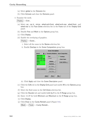 Cavity Remeshing


         (a) Select global in the Domains list.
         (b) Click Activate and close the Domains panel.

      4. Examine the mesh.
         Display −→Grid...
         (a) Select car, car:#, mirror, wheel-arch-front, wheel-arch-rear, wheel-front, and
             wheel-rear in the Face Zones selection list in the Faces tab of the Display Grid
             panel.
         (b) Disable Free and Multi in the Options group box.
         (c) Click Display.
         (d) Enable the overlaying of graphics.
             Display −→Scene...
               i. Select all the zones in the Names selection list.
              ii. Enable Overlays in the Scene Composition group box.




             iii. Click Apply and close the Scene Description panel.
         (e) Click the Cells tab in the Display Grid panel and enable All in the Options group
             box.
         (f) Select the ﬂuid zones in the Cell Zones selection list.
         (g) Click the Bounds tab and enable Limit by X in the X Range group box.
         (h) Enter -0.37 for both Minimum and Maximum in the X Range group box.
         (i) Click Display.
         (j) Click Draw in the Cavity Remesh panel (Figure 9.6).
             Mesh −→ Tools −→Cavity Remesh...




9-8                                                                    Release 13.0 c ANSYS, Inc. 2010
 