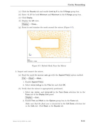 Cavity Remeshing


         (c) Click the Bounds tab and enable Limit by X in the X Range group box.
         (d) Enter -0.37 for both Minimum and Maximum in the X Range group box.
         (e) Click Display.
          (f) Display the left view.
                Display −→Views...
         (g) Zoom in and examine the mesh around the mirror (Figure 9.7).




                                  Figure 9.7: Hybrid Mesh Near the Mirror

    3. Import and connect the mirror.
         (a) Read the mesh ﬁle mirror.msh.gz with the Append File(s) option enabled.
                File −→ Read −→Mesh...
                  i. Enable Append File(s).
                 ii. Select mirror.msh.gz in the Files list and click OK.
         (b) Verify that the mirror is appropriately positioned.
                  i. Select car, mirror, and mirror-old in the Face Zones selection list in the
                     Faces tab of the Display Grid panel.
                      Display −→Grid...
                 ii. Enable Free and Multi in the Options group box in the Faces tab.
                     Make sure that the ﬂuid zone is deselected in the Cell Zones selection list
                     in the Cells tab. Click Reset in the Bounds tab.




Release 13.0 c ANSYS, Inc. 2010                                                            9-11
 