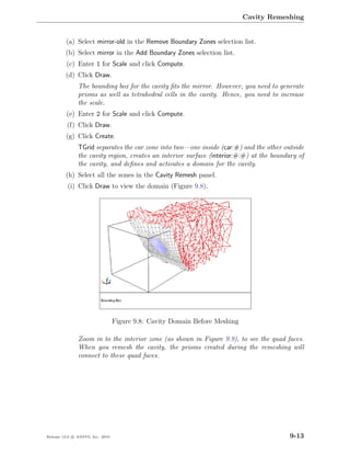 Cavity Remeshing


         (a) Select mirror-old in the Remove Boundary Zones selection list.
         (b) Select mirror in the Add Boundary Zones selection list.
         (c) Enter 1 for Scale and click Compute.
         (d) Click Draw.
               The bounding box for the cavity ﬁts the mirror. However, you need to generate
               prisms as well as tetrahedral cells in the cavity. Hence, you need to increase
               the scale.
         (e) Enter 2 for Scale and click Compute.
          (f) Click Draw.
         (g) Click Create.
               TGrid separates the car zone into two—one inside (car:#) and the other outside
               the cavity region, creates an interior surface (interior:#:#) at the boundary of
               the cavity, and deﬁnes and activates a domain for the cavity.
         (h) Select all the zones in the Cavity Remesh panel.
          (i) Click Draw to view the domain (Figure 9.8).




                                  Figure 9.8: Cavity Domain Before Meshing

               Zoom in to the interior zone (as shown in Figure 9.9), to see the quad faces.
               When you remesh the cavity, the prisms created during the remeshing will
               connect to these quad faces.




Release 13.0 c ANSYS, Inc. 2010                                                           9-13
 