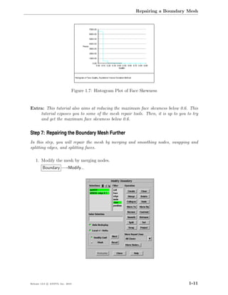 Repairing a Boundary Mesh




                              Figure 1.7: Histogram Plot of Face Skewness


Extra: This tutorial also aims at reducing the maximum face skewness below 0.6. This
    tutorial exposes you to some of the mesh repair tools. Then, it is up to you to try
    and get the maximum face skewness below 0.6.


Step 7: Repairing the Boundary Mesh Further
In this step, you will repair the mesh by merging and smoothing nodes, swapping and
splitting edges, and splitting faces.

    1. Modify the mesh by merging nodes.
         Boundary −→Modify...




Release 13.0 c ANSYS, Inc. 2010                                                    1-11
 