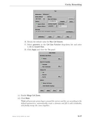 Cavity Remeshing




                      B. Retain the default value for Max Cell Volume.
                      C. Select geometric in the Cell Size Function drop-down list and enter
                         1.35 for Growth Rate.
                      D. Click Apply and close the Tet panel.




         (c) Enable Merge Cell Zones.
         (d) Click Mesh.
               TGrid will generate prism layers around the mirror and the car according to the
               deﬁned parameters, automatically create a domain and ﬁll it with tetrahedra,
               and ﬁnally merge the zones together.




Release 13.0 c ANSYS, Inc. 2010                                                          9-17
 