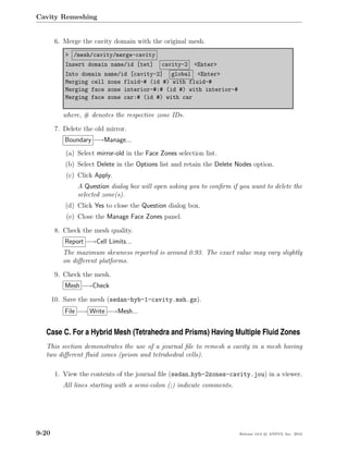 Cavity Remeshing


        6. Merge the cavity domain with the original mesh.
           > /mesh/cavity/merge-cavity
           Insert domain name/id [tet]       cavity-2    <Enter>
           Into domain name/id [cavity-2] global <Enter>
           Merging cell zone fluid-# (id #) with fluid-#
           Merging face zone interior-#:# (id #) with interior-#
           Merging face zone car:# (id #) with car

          where, # denotes the respective zone IDs.

        7. Delete the old mirror.
           Boundary −→Manage...
           (a) Select mirror-old in the Face Zones selection list.
           (b) Select Delete in the Options list and retain the Delete Nodes option.
            (c) Click Apply.
                A Question dialog box will open asking you to conﬁrm if you want to delete the
                selected zone(s).
           (d) Click Yes to close the Question dialog box.
            (e) Close the Manage Face Zones panel.

        8. Check the mesh quality.
           Report −→Cell Limits...
          The maximum skewness reported is around 0.93. The exact value may vary slightly
          on diﬀerent platforms.

        9. Check the mesh.
           Mesh −→Check

       10. Save the mesh (sedan-hyb-1-cavity.msh.gz).
           File −→ Write −→Mesh...


  Case C. For a Hybrid Mesh (Tetrahedra and Prisms) Having Multiple Fluid Zones
  This section demonstrates the use of a journal ﬁle to remesh a cavity in a mesh having
  two diﬀerent ﬂuid zones (prism and tetrahedral cells).

        1. View the contents of the journal ﬁle (sedan hyb-2zones-cavity.jou) in a viewer.
          All lines starting with a semi-colon (;) indicate comments.




9-20                                                                    Release 13.0 c ANSYS, Inc. 2010
 