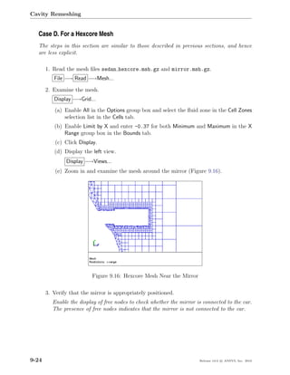 Cavity Remeshing


  Case D. For a Hexcore Mesh
  The steps in this section are similar to those described in previous sections, and hence
  are less explicit.

       1. Read the mesh ﬁles sedan hexcore.msh.gz and mirror.msh.gz.
          File −→ Read −→Mesh...

       2. Examine the mesh.
          Display −→Grid...
          (a) Enable All in the Options group box and select the ﬂuid zone in the Cell Zones
              selection list in the Cells tab.
          (b) Enable Limit by X and enter -0.37 for both Minimum and Maximum in the X
              Range group box in the Bounds tab.
           (c) Click Display.
          (d) Display the left view.
               Display −→Views...
           (e) Zoom in and examine the mesh around the mirror (Figure 9.16).




                          Figure 9.16: Hexcore Mesh Near the Mirror

       3. Verify that the mirror is appropriately positioned.
         Enable the display of free nodes to check whether the mirror is connected to the car.
         The presence of free nodes indicates that the mirror is not connected to the car.




9-24                                                                   Release 13.0 c ANSYS, Inc. 2010
 