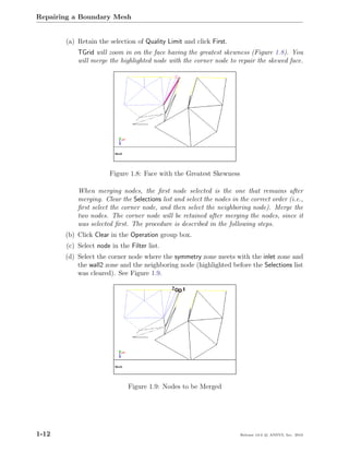 Repairing a Boundary Mesh


       (a) Retain the selection of Quality Limit and click First.
           TGrid will zoom in on the face having the greatest skewness (Figure 1.8). You
           will merge the highlighted node with the corner node to repair the skewed face.




                       Figure 1.8: Face with the Greatest Skewness

           When merging nodes, the ﬁrst node selected is the one that remains after
           merging. Clear the Selections list and select the nodes in the correct order (i.e.,
           ﬁrst select the corner node, and then select the neighboring node). Merge the
           two nodes. The corner node will be retained after merging the nodes, since it
           was selected ﬁrst. The procedure is described in the following steps.
       (b) Click Clear in the Operation group box.
       (c) Select node in the Filter list.
       (d) Select the corner node where the symmetry zone meets with the inlet zone and
           the wall2 zone and the neighboring node (highlighted before the Selections list
           was cleared). See Figure 1.9.




                              Figure 1.9: Nodes to be Merged




1-12                                                                  Release 13.0 c ANSYS, Inc. 2010
 