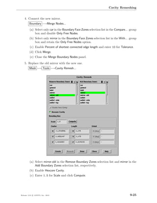 Cavity Remeshing


    4. Connect the new mirror.
         Boundary −→Merge Nodes...
         (a) Select only car in the Boundary Face Zones selection list in the Compare... group
             box and disable Only Free Nodes.
         (b) Select only mirror in the Boundary Face Zones selection list in the With... group
             box and retain the Only Free Nodes option.
         (c) Enable Percent of shortest connected edge length and enter 10 for Tolerance.
         (d) Click Merge.
         (e) Close the Merge Boundary Nodes panel.

    5. Replace the old mirror with the new one.
         Mesh −→ Tools −→Cavity Remesh...




         (a) Select mirror-old in the Remove Boundary Zones selection list and mirror in the
             Add Boundary Zones selection list, respectively.
         (b) Enable Hexcore Cavity.
         (c) Enter 1.5 for Scale and click Compute.




Release 13.0 c ANSYS, Inc. 2010                                                         9-25
 