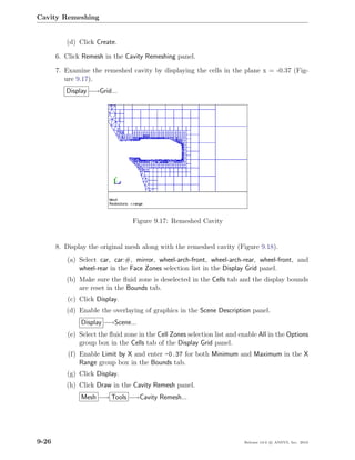 Cavity Remeshing


          (d) Click Create.

       6. Click Remesh in the Cavity Remeshing panel.

       7. Examine the remeshed cavity by displaying the cells in the plane x = -0.37 (Fig-
          ure 9.17).
          Display −→Grid...




                                 Figure 9.17: Remeshed Cavity


       8. Display the original mesh along with the remeshed cavity (Figure 9.18).
          (a) Select car, car:#, mirror, wheel-arch-front, wheel-arch-rear, wheel-front, and
              wheel-rear in the Face Zones selection list in the Display Grid panel.
          (b) Make sure the ﬂuid zone is deselected in the Cells tab and the display bounds
              are reset in the Bounds tab.
          (c) Click Display.
          (d) Enable the overlaying of graphics in the Scene Description panel.
               Display −→Scene...
          (e) Select the ﬂuid zone in the Cell Zones selection list and enable All in the Options
              group box in the Cells tab of the Display Grid panel.
           (f) Enable Limit by X and enter -0.37 for both Minimum and Maximum in the X
               Range group box in the Bounds tab.
          (g) Click Display.
          (h) Click Draw in the Cavity Remesh panel.
               Mesh −→ Tools −→Cavity Remesh...




9-26                                                                     Release 13.0 c ANSYS, Inc. 2010
 