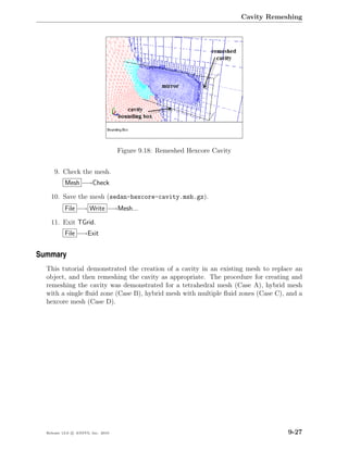 Cavity Remeshing




                                    Figure 9.18: Remeshed Hexcore Cavity


      9. Check the mesh.
           Mesh −→Check

    10. Save the mesh (sedan-hexcore-cavity.msh.gz).
           File −→ Write −→Mesh...

    11. Exit TGrid.
           File −→Exit


Summary
  This tutorial demonstrated the creation of a cavity in an existing mesh to replace an
  object, and then remeshing the cavity as appropriate. The procedure for creating and
  remeshing the cavity was demonstrated for a tetrahedral mesh (Case A), hybrid mesh
  with a single ﬂuid zone (Case B), hybrid mesh with multiple ﬂuid zones (Case C), and a
  hexcore mesh (Case D).




  Release 13.0 c ANSYS, Inc. 2010                                                      9-27
 