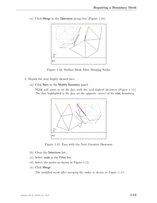 Repairing a Boundary Mesh


         (e) Click Merge in the Operation group box (Figure 1.10).




                            Figure 1.10: Surface Mesh After Merging Nodes

    2. Repair the next highly skewed face.
         (a) Click Next in the Modify Boundary panel.
               TGrid will zoom in on the face with the next highest skewness (Figure 1.11).
               The face highlighted is the face on the opposite corner of the inlet boundary.




                          Figure 1.11: Face with the Next Greatest Skewness

         (b) Clear the Selections list.
         (c) Select node in the Filter list.
         (d) Select the nodes as shown in Figure 1.12.
         (e) Click Merge.
               The modiﬁed mesh after merging the nodes is shown in Figure 1.13.




Release 13.0 c ANSYS, Inc. 2010                                                         1-13
 