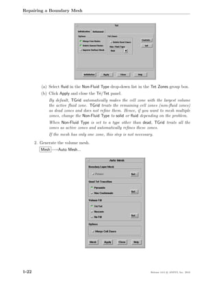 Repairing a Boundary Mesh




          (a) Select ﬂuid in the Non-Fluid Type drop-down list in the Tet Zones group box.
          (b) Click Apply and close the Tri/Tet panel.
              By default, TGrid automatically makes the cell zone with the largest volume
              the active ﬂuid zone. TGrid treats the remaining cell zones (non-ﬂuid zones)
              as dead zones and does not reﬁne them. Hence, if you want to mesh multiple
              zones, change the Non-Fluid Type to solid or ﬂuid depending on the problem.
              When Non-Fluid Type is set to a type other than dead, TGrid treats all the
              zones as active zones and automatically reﬁnes these zones.
              If the mesh has only one zone, this step is not necessary.
       2. Generate the volume mesh.
          Mesh −→Auto Mesh...




1-22                                                                  Release 13.0 c ANSYS, Inc. 2010
 