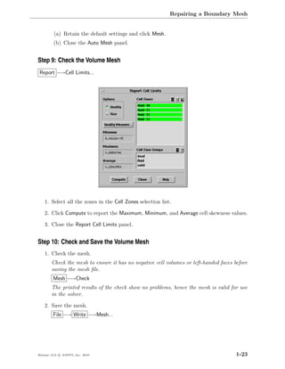 Repairing a Boundary Mesh


         (a) Retain the default settings and click Mesh.
         (b) Close the Auto Mesh panel.


Step 9: Check the Volume Mesh
Report −→Cell Limits...




    1. Select all the zones in the Cell Zones selection list.

    2. Click Compute to report the Maximum, Minimum, and Average cell skewness values.

    3. Close the Report Cell Limits panel.


Step 10: Check and Save the Volume Mesh
    1. Check the mesh.
        Check the mesh to ensure it has no negative cell volumes or left-handed faces before
        saving the mesh ﬁle.
         Mesh −→Check
        The printed results of the check show no problems, hence the mesh is valid for use
        in the solver.

    2. Save the mesh.
         File −→ Write −→Mesh...




Release 13.0 c ANSYS, Inc. 2010                                                        1-23
 