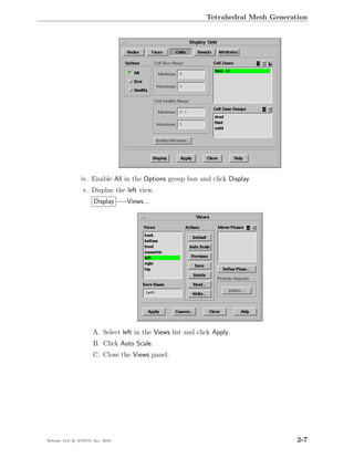 Tetrahedral Mesh Generation




                iv. Enable All in the Options group box and click Display.
                 v. Display the left view.
                      Display −→Views...




                      A. Select left in the Views list and click Apply.
                      B. Click Auto Scale.
                      C. Close the Views panel.




Release 13.0 c ANSYS, Inc. 2010                                                       2-7
 