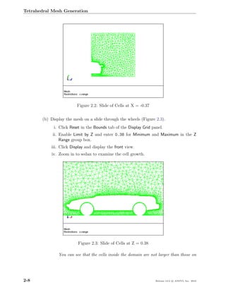 Tetrahedral Mesh Generation




                         Figure 2.2: Slide of Cells at X = -0.37


       (b) Display the mesh on a slide through the wheels (Figure 2.3).
            i. Click Reset in the Bounds tab of the Display Grid panel.
            ii. Enable Limit by Z and enter 0.38 for Minimum and Maximum in the Z
                Range group box.
           iii. Click Display and display the front view.
           iv. Zoom in to sedan to examine the cell growth.




                         Figure 2.3: Slide of Cells at Z = 0.38

               You can see that the cells inside the domain are not larger than those on




2-8                                                                Release 13.0 c ANSYS, Inc. 2010
 