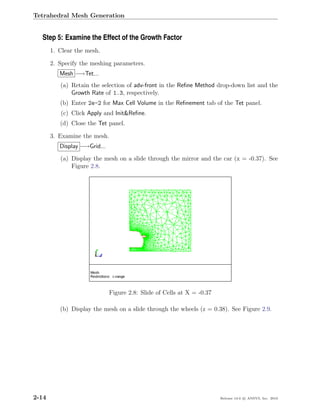 Tetrahedral Mesh Generation


  Step 5: Examine the Effect of the Growth Factor
       1. Clear the mesh.

       2. Specify the meshing parameters.
          Mesh −→Tet...
          (a) Retain the selection of adv-front in the Reﬁne Method drop-down list and the
              Growth Rate of 1.3, respectively.
          (b) Enter 2e-2 for Max Cell Volume in the Reﬁnement tab of the Tet panel.
          (c) Click Apply and Init&Reﬁne.
          (d) Close the Tet panel.

       3. Examine the mesh.
          Display −→Grid...
          (a) Display the mesh on a slide through the mirror and the car (x = -0.37). See
              Figure 2.8.




                              Figure 2.8: Slide of Cells at X = -0.37

          (b) Display the mesh on a slide through the wheels (z = 0.38). See Figure 2.9.




2-14                                                                    Release 13.0 c ANSYS, Inc. 2010
 