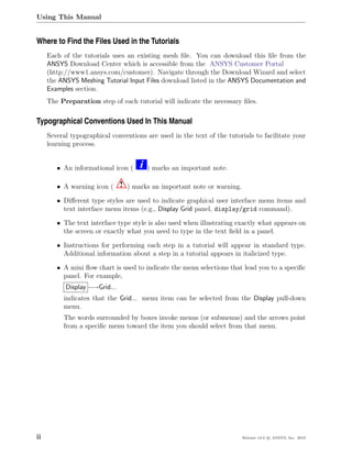 Using This Manual


Where to Find the Files Used in the Tutorials
     Each of the tutorials uses an existing mesh ﬁle. You can download this ﬁle from the
     ANSYS Download Center which is accessible from the ANSYS Customer Portal
     (http://www1.ansys.com/customer). Navigate through the Download Wizard and select
     the ANSYS Meshing Tutorial Input Files download listed in the ANSYS Documentation and
     Examples section.
     The Preparation step of each tutorial will indicate the necessary ﬁles.

Typographical Conventions Used In This Manual
     Several typographical conventions are used in the text of the tutorials to facilitate your
     learning process.


        • An informational icon (    i   ) marks an important note.

        • A warning icon (     ! ) marks an important note or warning.
        • Diﬀerent type styles are used to indicate graphical user interface menu items and
          text interface menu items (e.g., Display Grid panel, display/grid command).

        • The text interface type style is also used when illustrating exactly what appears on
          the screen or exactly what you need to type in the text ﬁeld in a panel.

        • Instructions for performing each step in a tutorial will appear in standard type.
          Additional information about a step in a tutorial appears in italicized type.

        • A mini ﬂow chart is used to indicate the menu selections that lead you to a speciﬁc
          panel. For example,
           Display −→Grid...
          indicates that the Grid... menu item can be selected from the Display pull-down
          menu.
          The words surrounded by boxes invoke menus (or submenus) and the arrows point
          from a speciﬁc menu toward the item you should select from that menu.




ii                                                                       Release 13.0 c ANSYS, Inc. 2010
 