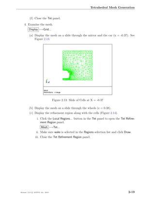Tetrahedral Mesh Generation


          (f) Close the Tet panel.

    4. Examine the mesh.
         Display −→Grid...
         (a) Display the mesh on a slide through the mirror and the car (x = -0.37). See
             Figure 2.13.




                                  Figure 2.13: Slide of Cells at X = -0.37

         (b) Display the mesh on a slide through the wheels (z = 0.38).
         (c) Display the reﬁnement region along with the cells (Figure 2.14).
                  i. Click the Local Regions... button in the Tet panel to open the Tet Reﬁne-
                     ment Region panel.
                      Mesh −→Tet...
                 ii. Make sure wake is selected in the Regions selection list and click Draw.
                iii. Close the Tet Reﬁnement Region panel.




Release 13.0 c ANSYS, Inc. 2010                                                           2-19
 