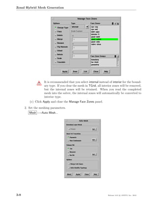 Zonal Hybrid Mesh Generation




                    It is recommended that you select internal instead of interior for the bound-
                !   ary type. If you clear the mesh in TGrid, all interior zones will be removed,
                    but the internal zones will be retained. When you read the completed
                    mesh into the solver, the internal zones will automatically be converted to
                    interior type.
         (c) Click Apply and close the Manage Face Zones panel.

      2. Set the meshing parameters.
         Mesh −→Auto Mesh...




3-8                                                                   Release 13.0 c ANSYS, Inc. 2010
 