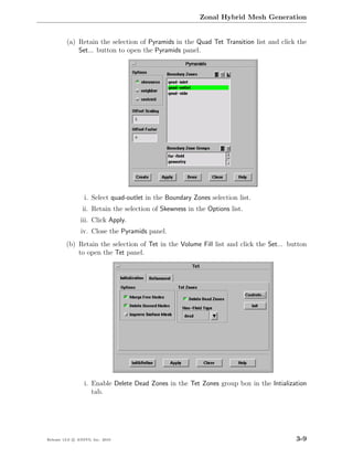 Zonal Hybrid Mesh Generation


         (a) Retain the selection of Pyramids in the Quad Tet Transition list and click the
             Set... button to open the Pyramids panel.




                  i. Select quad-outlet in the Boundary Zones selection list.
                 ii. Retain the selection of Skewness in the Options list.
                iii. Click Apply.
                iv. Close the Pyramids panel.
         (b) Retain the selection of Tet in the Volume Fill list and click the Set... button
             to open the Tet panel.




                  i. Enable Delete Dead Zones in the Tet Zones group box in the Intialization
                     tab.




Release 13.0 c ANSYS, Inc. 2010                                                          3-9
 