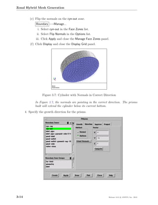 Zonal Hybrid Mesh Generation


           (e) Flip the normals on the cyn-out zone.
               Boundary −→Manage...
                i. Select cyn-out in the Face Zones list.
                ii. Select Flip Normals in the Options list.
               iii. Click Apply and close the Manage Face Zones panel.
           (f) Click Display and close the Display Grid panel.




                    Figure 3.7: Cylinder with Normals in Correct Direction

               In Figure 3.7, the normals are pointing in the correct direction. The prisms
               built will extend the cylinder below its current bottom.
       4. Specify the growth direction for the prisms.




3-14                                                                 Release 13.0 c ANSYS, Inc. 2010
 